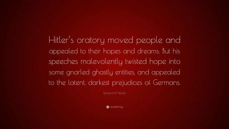 Richard M. Perloff Quote: “Hitler’s oratory moved people and appealed to their hopes and dreams. But his speeches malevolently twisted hope into some gnarled ghastly entities, and appealed to the latent, darkest prejudices of Germans.”