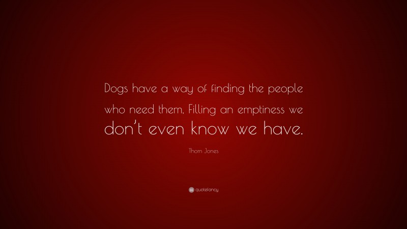 Thom Jones Quote: “Dogs have a way of finding the people who need them, Filling an emptiness we don’t even know we have.”
