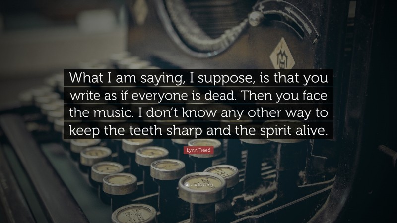 Lynn Freed Quote: “What I am saying, I suppose, is that you write as if everyone is dead. Then you face the music. I don’t know any other way to keep the teeth sharp and the spirit alive.”