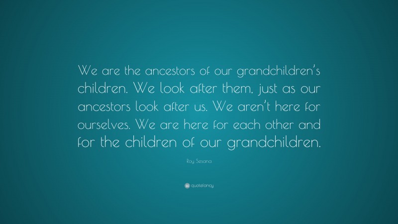 Roy Sesana Quote: “We are the ancestors of our grandchildren’s children. We look after them, just as our ancestors look after us. We aren’t here for ourselves. We are here for each other and for the children of our grandchildren.”