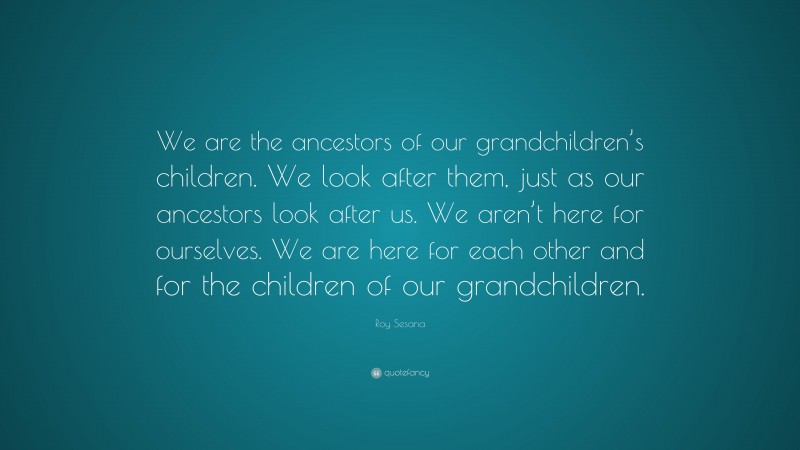 Roy Sesana Quote: “We are the ancestors of our grandchildren’s children. We look after them, just as our ancestors look after us. We aren’t here for ourselves. We are here for each other and for the children of our grandchildren.”