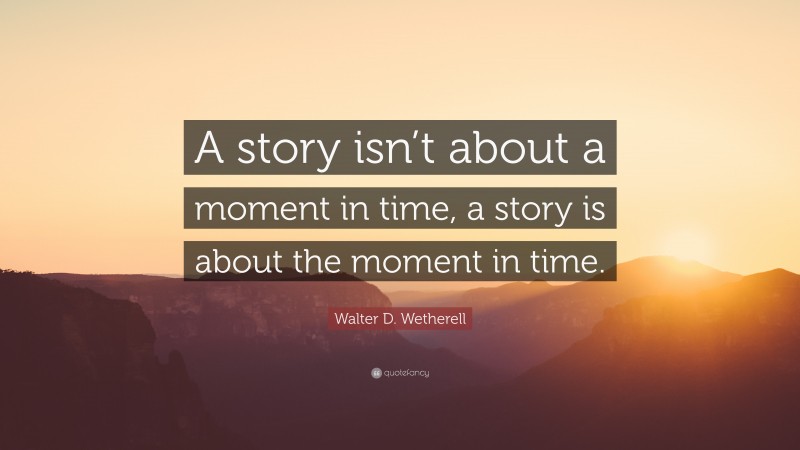 Walter D. Wetherell Quote: “A story isn’t about a moment in time, a story is about the moment in time.”