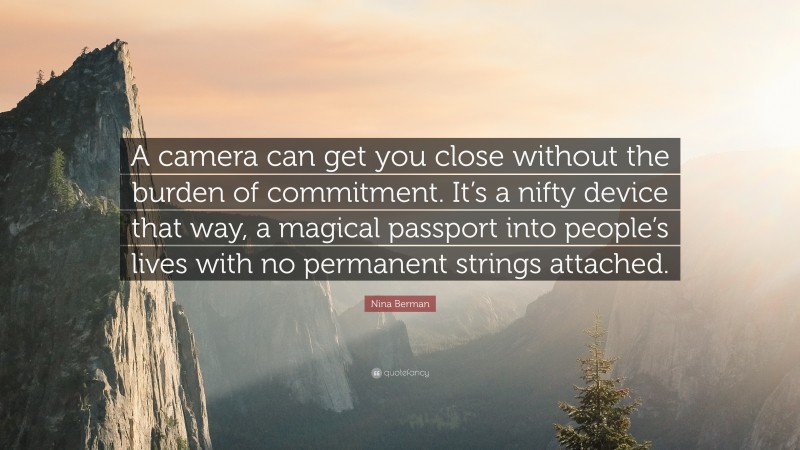 Nina Berman Quote: “A camera can get you close without the burden of commitment. It’s a nifty device that way, a magical passport into people’s lives with no permanent strings attached.”