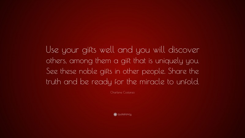 Charlene Costanzo Quote: “Use your gifts well and you will discover others, among them a gift that is uniquely you. See these noble gifts in other people. Share the truth and be ready for the miracle to unfold.”
