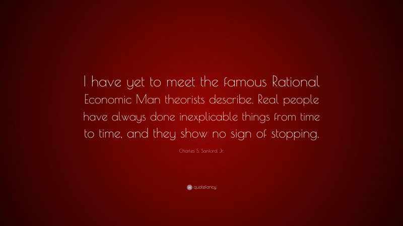 Charles S. Sanford, Jr. Quote: “I have yet to meet the famous Rational Economic Man theorists describe. Real people have always done inexplicable things from time to time, and they show no sign of stopping.”