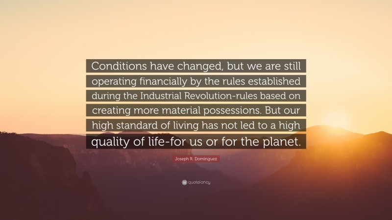 Joseph R. Dominguez Quote: “Conditions have changed, but we are still operating financially by the rules established during the Industrial Revolution-rules based on creating more material possessions. But our high standard of living has not led to a high quality of life-for us or for the planet.”