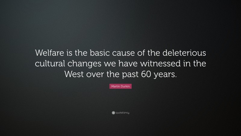 Martin Durkin Quote: “Welfare is the basic cause of the deleterious cultural changes we have witnessed in the West over the past 60 years.”