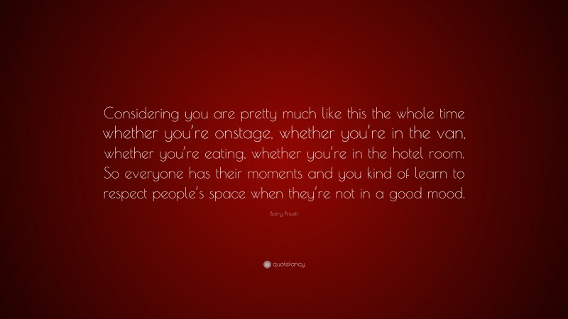 Barry Privett Quote: “Considering you are pretty much like this the whole time whether you’re onstage, whether you’re in the van, whether you’re eating, whether you’re in the hotel room. So everyone has their moments and you kind of learn to respect people’s space when they’re not in a good mood.”