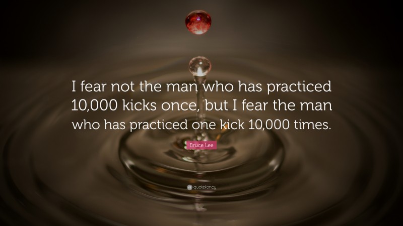 Bruce Lee Quote: “I fear not the man who has practiced 10,000 kicks once, but I fear the man who has practiced one kick 10,000 times.”