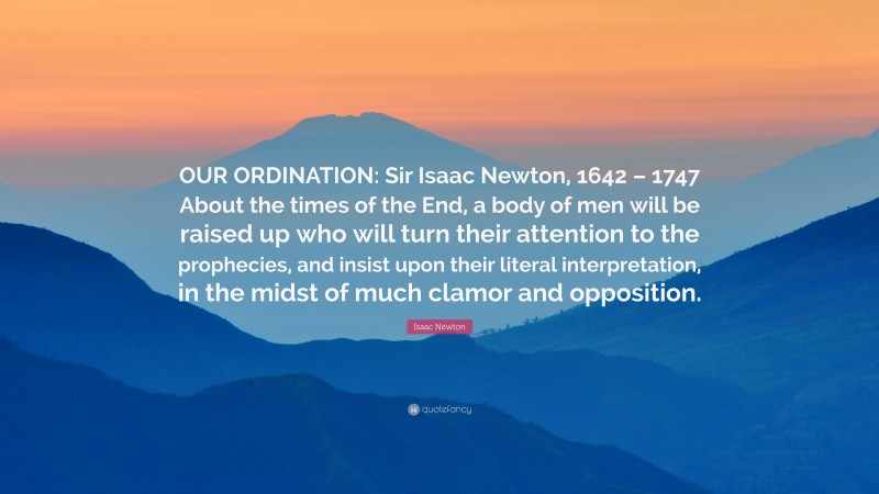 Isaac Newton Quote: “OUR ORDINATION: Sir Isaac Newton, 1642 – 1747 About the times of the End, a body of men will be raised up who will turn their attention to the prophecies, and insist upon their literal interpretation, in the midst of much clamor and opposition.”