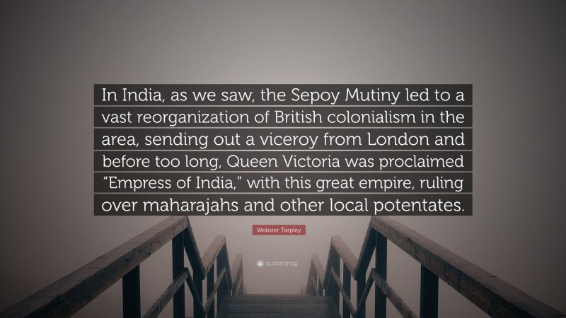 Webster Tarpley Quote: “In India, as we saw, the Sepoy Mutiny led to a vast reorganization of British colonialism in the area, sending out a viceroy from London and before too long, Queen Victoria was proclaimed “Empress of India,” with this great empire, ruling over maharajahs and other local potentates.”