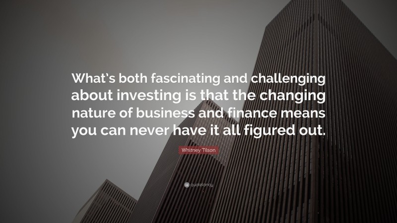 Whitney Tilson Quote: “What’s both fascinating and challenging about investing is that the changing nature of business and finance means you can never have it all figured out.”