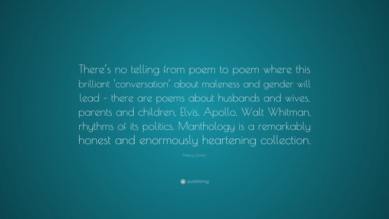 Nancy Eimers Quote: “There’s no telling from poem to poem where this brilliant ‘conversation’ about maleness and gender will lead – there are poems about husbands and wives, parents and children, Elvis, Apollo, Walt Whitman, rhythms of its politics. Manthology is a remarkably honest and enormously heartening collection.”