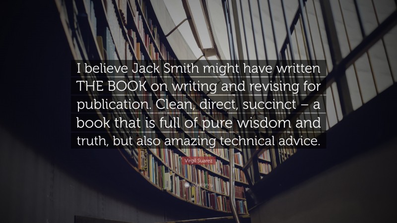Virgil Suarez Quote: “I believe Jack Smith might have written THE BOOK on writing and revising for publication. Clean, direct, succinct – a book that is full of pure wisdom and truth, but also amazing technical advice.”