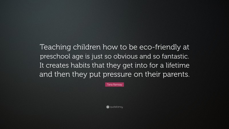 Tana Ramsay Quote: “Teaching children how to be eco-friendly at preschool age is just so obvious and so fantastic. It creates habits that they get into for a lifetime and then they put pressure on their parents.”