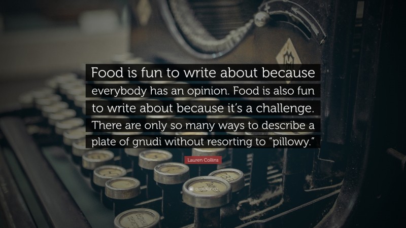 Lauren Collins Quote: “Food is fun to write about because everybody has an opinion. Food is also fun to write about because it’s a challenge. There are only so many ways to describe a plate of gnudi without resorting to “pillowy.””