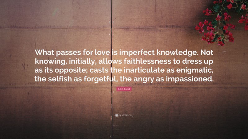 Nick Laird Quote: “What passes for love is imperfect knowledge. Not knowing, initially, allows faithlessness to dress up as its opposite; casts the inarticulate as enigmatic, the selfish as forgetful, the angry as impassioned.”