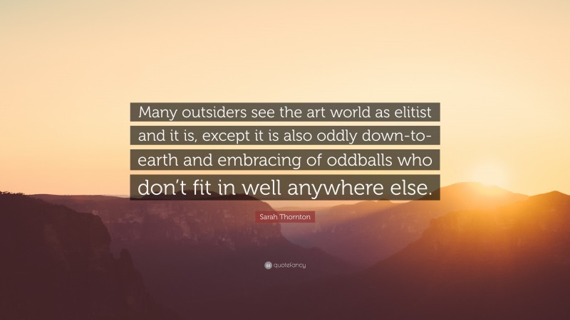 Sarah Thornton Quote: “Many outsiders see the art world as elitist and it is, except it is also oddly down-to-earth and embracing of oddballs who don’t fit in well anywhere else.”