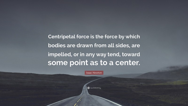 Isaac Newton Quote: “Centripetal force is the force by which bodies are drawn from all sides, are impelled, or in any way tend, toward some point as to a center.”