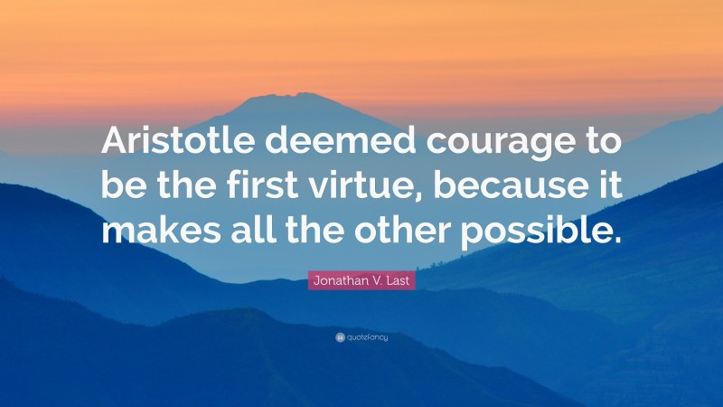 Jonathan V. Last Quote: “Aristotle deemed courage to be the first virtue, because it makes all the other possible.”