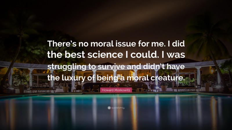 Howard Moskowitz Quote: “There’s no moral issue for me. I did the best science I could. I was struggling to survive and didn’t have the luxury of being a moral creature.”