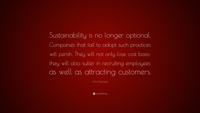 John Replogle Quote: “Sustainability is no longer optional. Companies that fail to adopt such practices will perish. They will not only lose cost basis: they will also suffer in recruiting employees as well as attracting customers.”