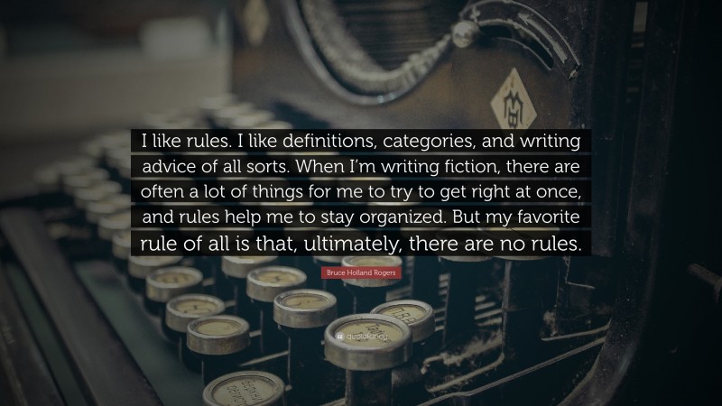 Bruce Holland Rogers Quote: “I like rules. I like definitions, categories, and writing advice of all sorts. When I’m writing fiction, there are often a lot of things for me to try to get right at once, and rules help me to stay organized. But my favorite rule of all is that, ultimately, there are no rules.”