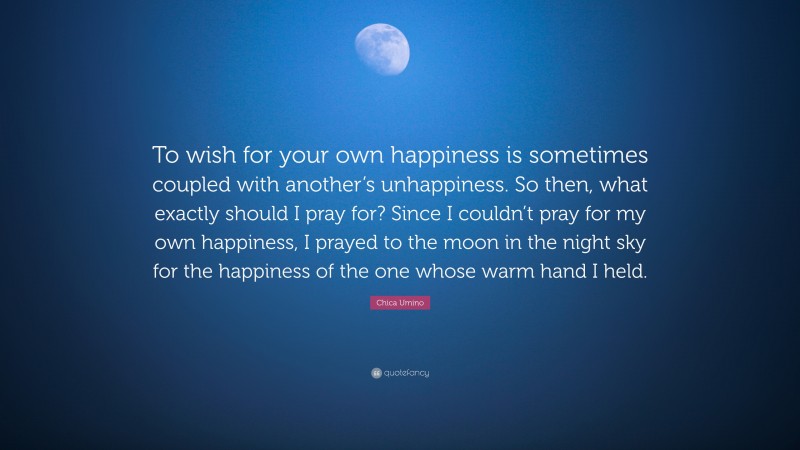 Chica Umino Quote: “To wish for your own happiness is sometimes coupled with another’s unhappiness. So then, what exactly should I pray for? Since I couldn’t pray for my own happiness, I prayed to the moon in the night sky for the happiness of the one whose warm hand I held.”