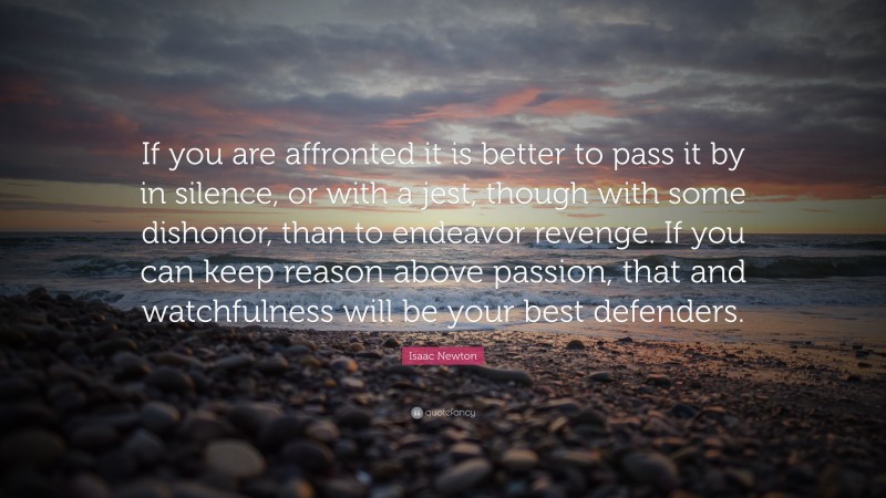 Isaac Newton Quote: “If you are affronted it is better to pass it by in silence, or with a jest, though with some dishonor, than to endeavor revenge. If you can keep reason above passion, that and watchfulness will be your best defenders.”