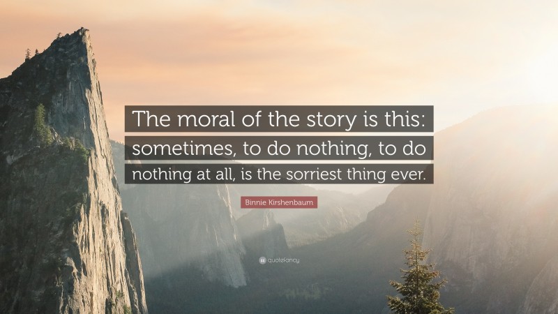 Binnie Kirshenbaum Quote: “The moral of the story is this: sometimes, to do nothing, to do nothing at all, is the sorriest thing ever.”