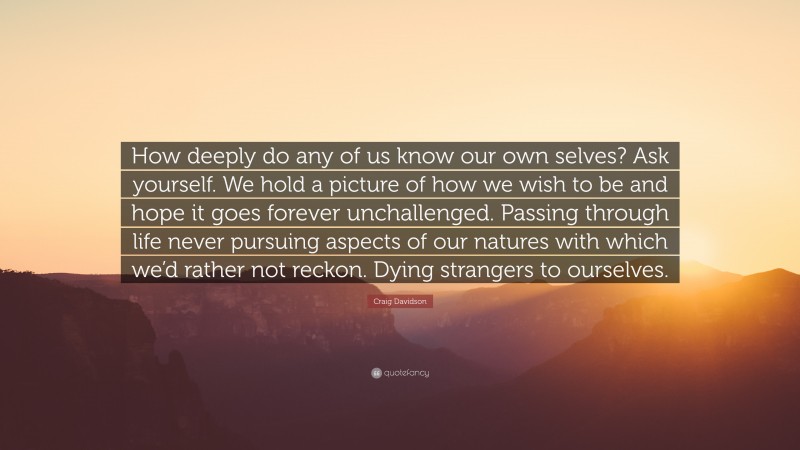 Craig Davidson Quote: “How deeply do any of us know our own selves? Ask yourself. We hold a picture of how we wish to be and hope it goes forever unchallenged. Passing through life never pursuing aspects of our natures with which we’d rather not reckon. Dying strangers to ourselves.”