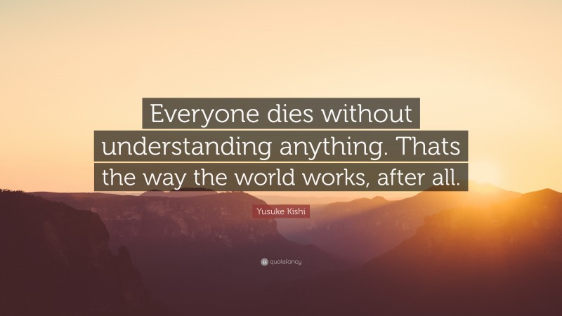 Yusuke Kishi Quote: “Everyone dies without understanding anything. Thats the way the world works, after all.”