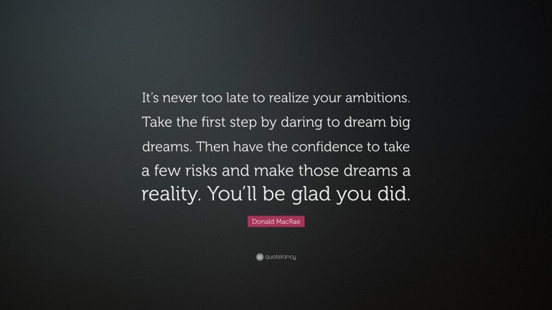 Donald MacRae Quote: “It’s never too late to realize your ambitions. Take the first step by daring to dream big dreams. Then have the confidence to take a few risks and make those dreams a reality. You’ll be glad you did.”
