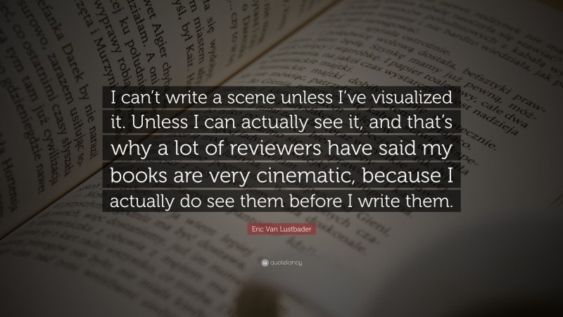 Eric Van Lustbader Quote: “I can’t write a scene unless I’ve visualized it. Unless I can actually see it, and that’s why a lot of reviewers have said my books are very cinematic, because I actually do see them before I write them.”