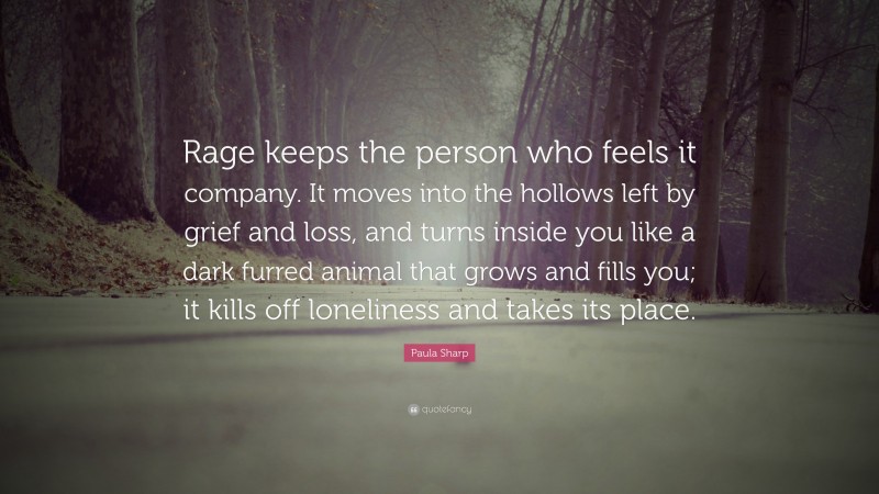 Paula Sharp Quote: “Rage keeps the person who feels it company. It moves into the hollows left by grief and loss, and turns inside you like a dark furred animal that grows and fills you; it kills off loneliness and takes its place.”