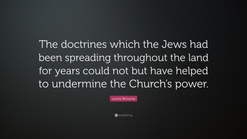 Lewis Browne Quote: “The doctrines which the Jews had been spreading throughout the land for years could not but have helped to undermine the Church’s power.”