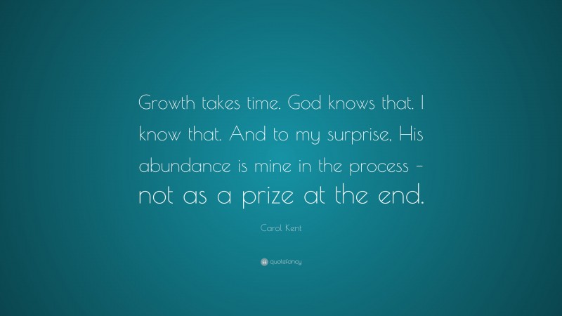Carol Kent Quote: “Growth takes time. God knows that. I know that. And to my surprise, His abundance is mine in the process – not as a prize at the end.”