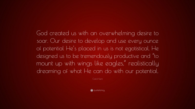 Carol Kent Quote: “God created us with an overwhelming desire to soar. Our desire to develop and use every ounce of potential He’s placed in us is not egotistical. He designed us to be tremendously productive and “to mount up with wings like eagles,” realistically dreaming of what He can do with our potential.”