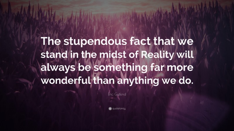 Eric Gutkind Quote: “The stupendous fact that we stand in the midst of Reality will always be something far more wonderful than anything we do.”