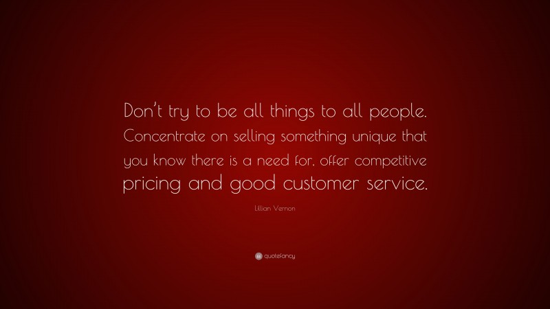 Lillian Vernon Quote: “Don’t try to be all things to all people. Concentrate on selling something unique that you know there is a need for, offer competitive pricing and good customer service.”