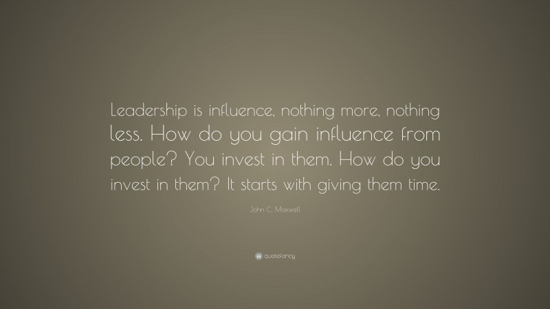John C. Maxwell Quote: “Leadership is influence, nothing more, nothing less. How do you gain influence from people? You invest in them. How do you invest in them? It starts with giving them time.”