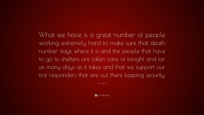 Jay Nixon Quote: “What we have is a great number of people working extremely hard to make sure that death number stays where it is and the people that have to go to shelters are taken care of tonight and for as many days as it takes and that we support our first responders that are out there keeping security.”