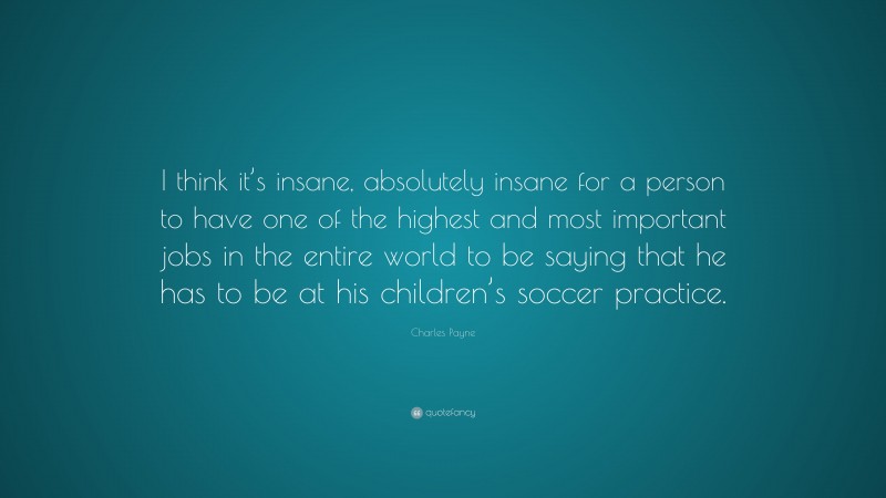 Charles Payne Quote: “I think it’s insane, absolutely insane for a person to have one of the highest and most important jobs in the entire world to be saying that he has to be at his children’s soccer practice.”