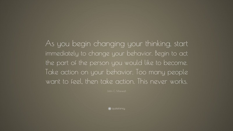 John C. Maxwell Quote: “As you begin changing your thinking, start immediately to change your behavior. Begin to act the part of the person you would like to become. Take action on your behavior. Too many people want to feel, then take action. This never works.”
