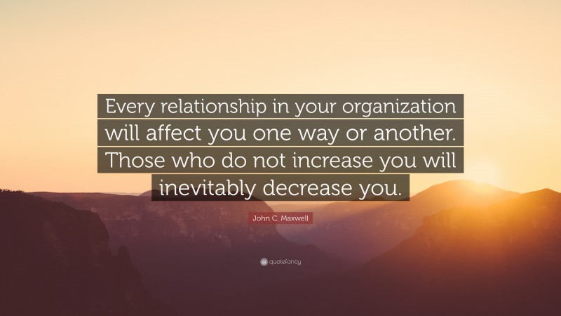 John C. Maxwell Quote: “Every relationship in your organization will affect you one way or another. Those who do not increase you will inevitably decrease you.”
