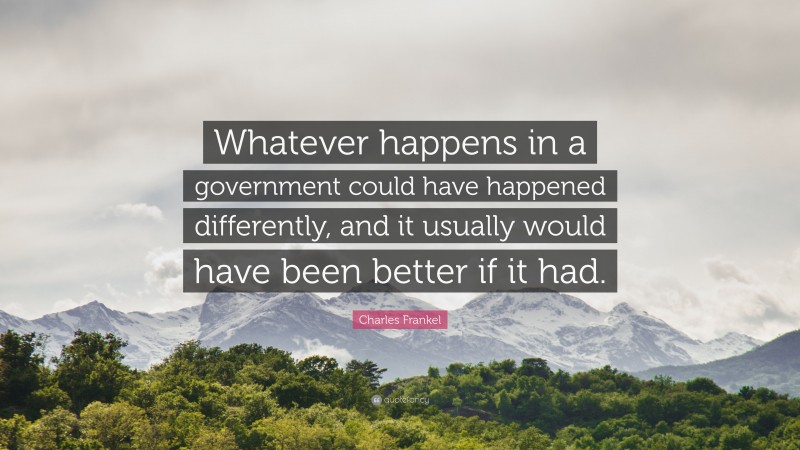 Charles Frankel Quote: “Whatever happens in a government could have happened differently, and it usually would have been better if it had.”