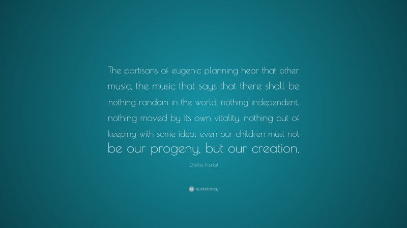 Charles Frankel Quote: “The partisans of eugenic planning hear that other music, the music that says that there shall be nothing random in the world, nothing independent, nothing moved by its own vitality, nothing out of keeping with some idea: even our children must not be our progeny, but our creation.”