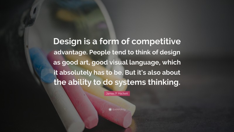 James P. Hackett Quote: “Design is a form of competitive advantage. People tend to think of design as good art, good visual language, which it absolutely has to be. But it’s also about the ability to do systems thinking.”