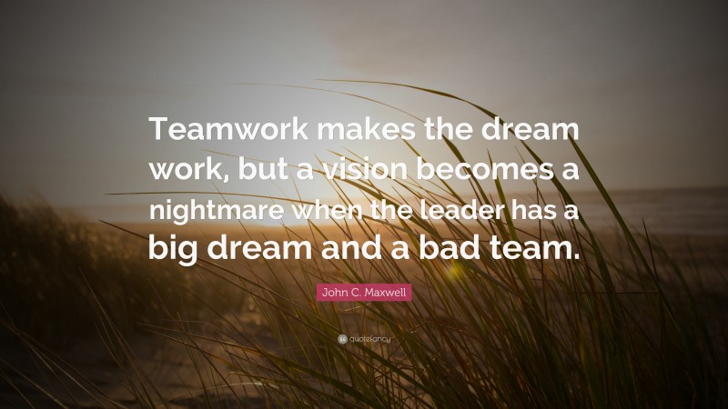 John C. Maxwell Quote: “Teamwork makes the dream work, but a vision becomes a nightmare when the leader has a big dream and a bad team.”