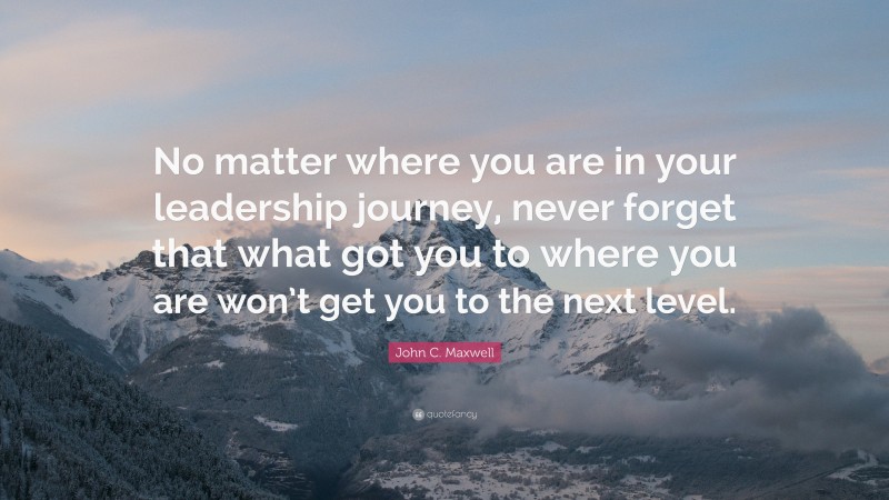 John C. Maxwell Quote: “No matter where you are in your leadership journey, never forget that what got you to where you are won’t get you to the next level.”